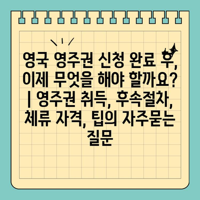 영국 영주권 신청 완료 후, 이제 무엇을 해야 할까요? | 영주권 취득, 후속절차, 체류 자격, 팁