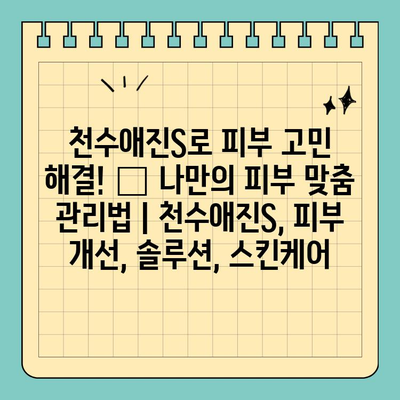 천수애진S로 피부 고민 해결! ✨ 나만의 피부 맞춤 관리법 | 천수애진S, 피부 개선, 솔루션, 스킨케어