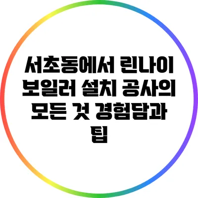 서초동에서 린나이 보일러 설치 공사의 모든 것: 경험담과 팁