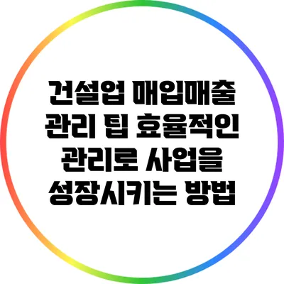 건설업 매입매출 관리 팁: 효율적인 관리로 사업을 성장시키는 방법