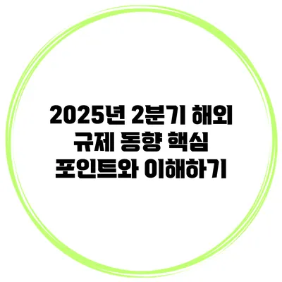 2025년 2분기 해외 규제 동향: 핵심 포인트와 이해하기