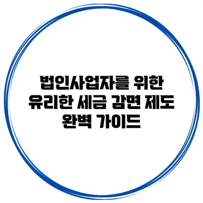 법인사업자를 위한 유리한 세금 감면 제도 완벽 가이드