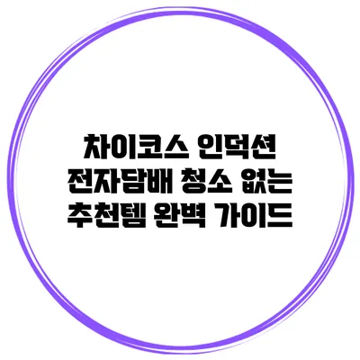 차이코스 인덕션 전자담배 청소 없는 추천템 완벽 가이드