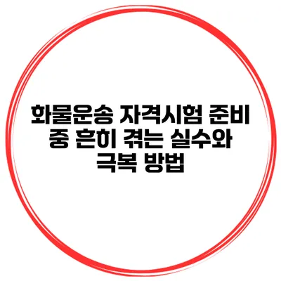 화물운송 자격시험 준비 중 흔히 겪는 실수와 극복 방법